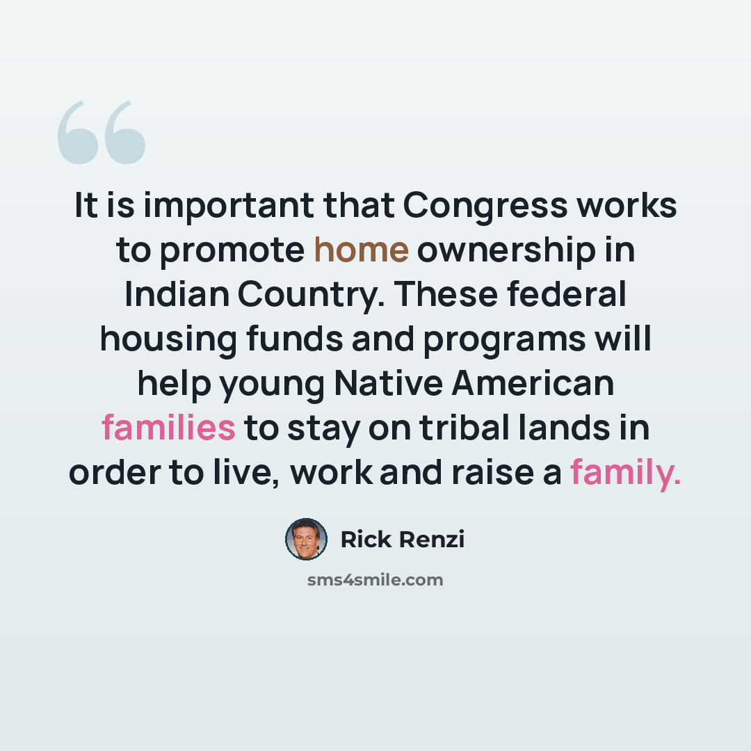 “It is important that Congress works to promote home ownership in Indian Country. These federal housing funds and programs will help young Native American families to stay on tribal lands in order to live, work and raise a family.” quote by Rick Renzi