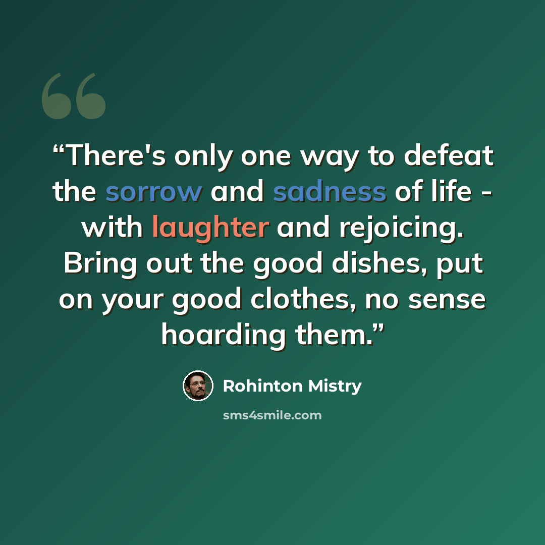 “There's only one way to defeat the sorrow and sadness of life - with laughter and rejoicing. Bring out the good dishes, put on your good clothes, no sense hoarding them.” quote by Rohinton Mistry