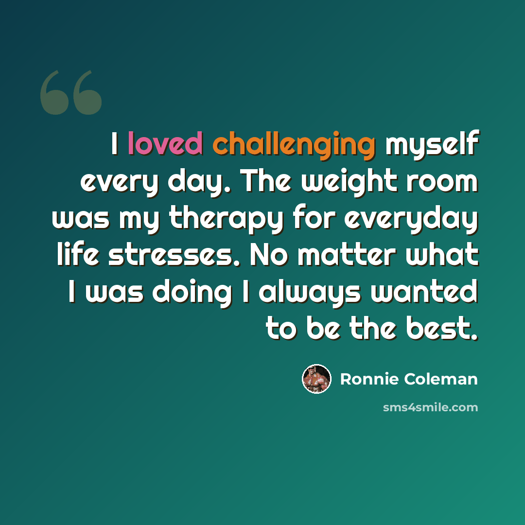 “I loved challenging myself every day. The weight room was my therapy for everyday life stresses. No matter what I was doing I always wanted to be the best.” quote by Ronnie Coleman