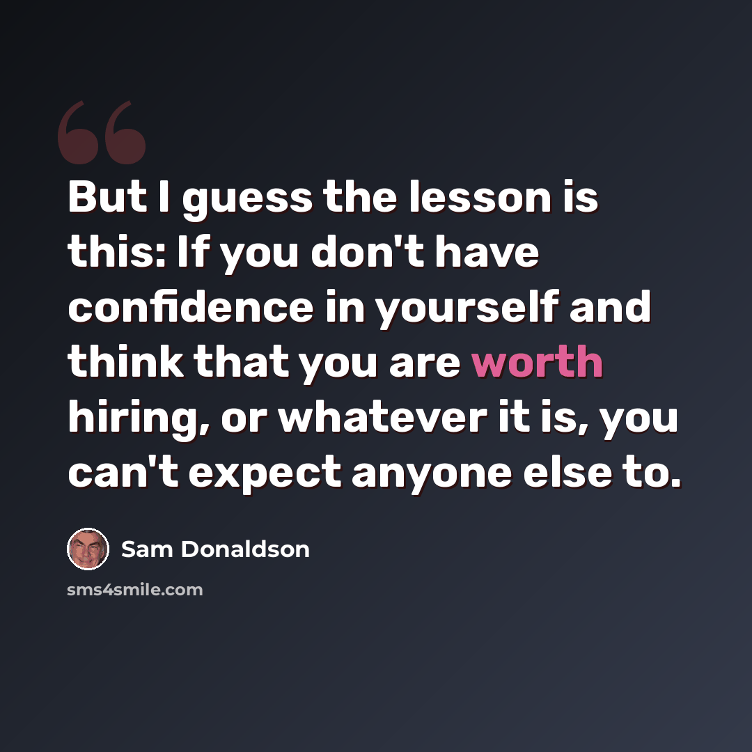 “But I guess the lesson is this: If you don't have confidence in yourself and think that you are worth hiring, or whatever it is, you can't expect anyone else to.” quote by Sam Donaldson