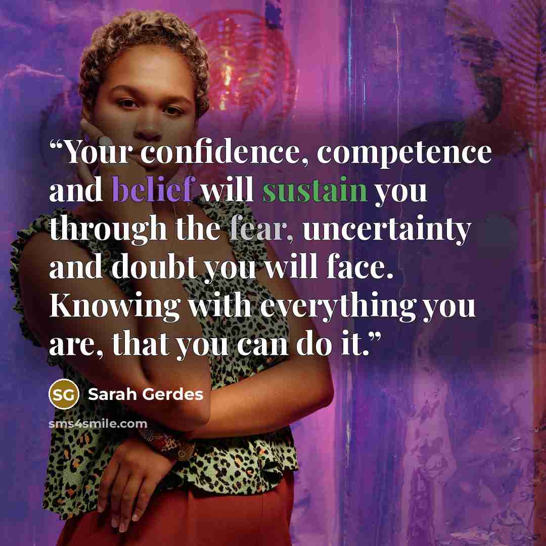 “Your confidence, competence and belief will sustain you through the fear, uncertainty and doubt you will face. Knowing with everything you are, that you can do it.” quote by Sarah Gerdes