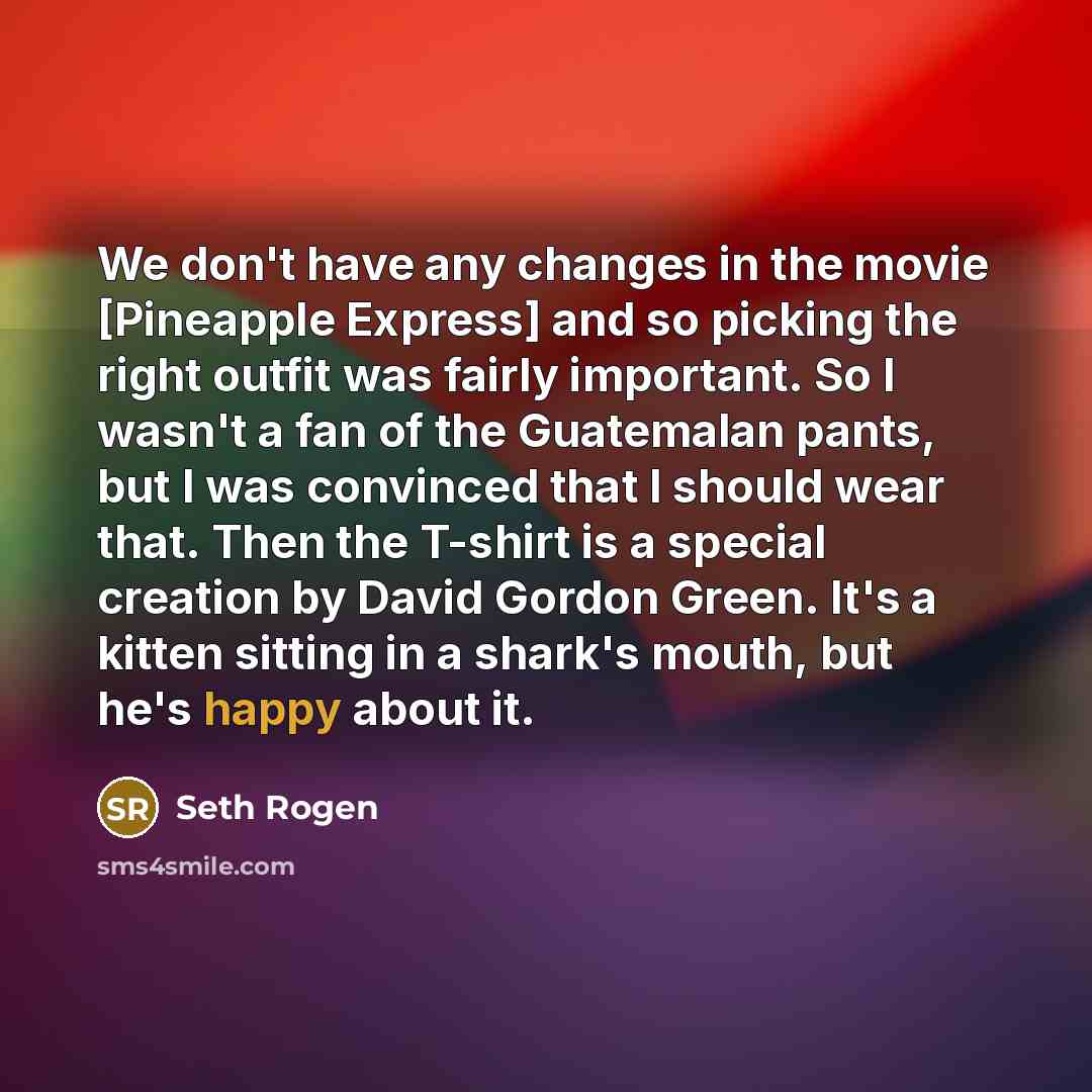 “We don't have any changes in the movie [Pineapple Express] and so picking the right outfit was fairly important. So I wasn't a fan of the Guatemalan pants, but I was convinced that I should wear that. Then the T-shirt is a special creation by David Gordon Green. It's a kitten sitting in a shark's…” quote by Seth Rogen