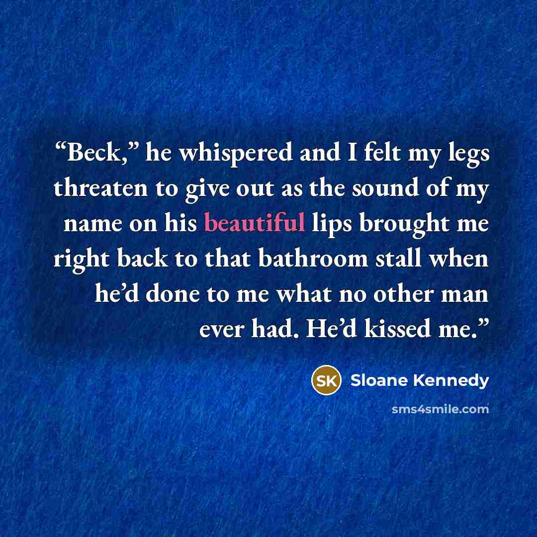 “Beck,” he whispered and I felt my legs threaten to give out as the sound of my name on his beautiful lips brought me right back to that bathroom stall when he’d done to me what no other man ever had. He’d kissed me.” quote by Sloane Kennedy