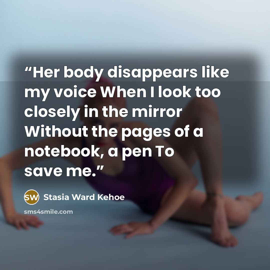 “Her body disappears like my voice When I look too closely in the mirror Without the pages of a notebook, a pen To save me.” quote by Stasia Ward Kehoe