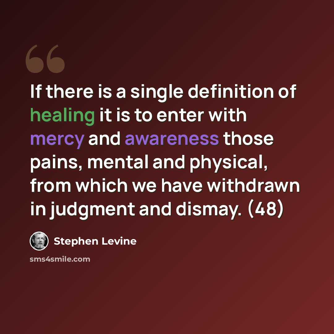 “If there is a single definition of healing it is to enter with mercy and awareness those pains, mental and physical, from which we have withdrawn in judgment and dismay. (48)” quote by Stephen Levine