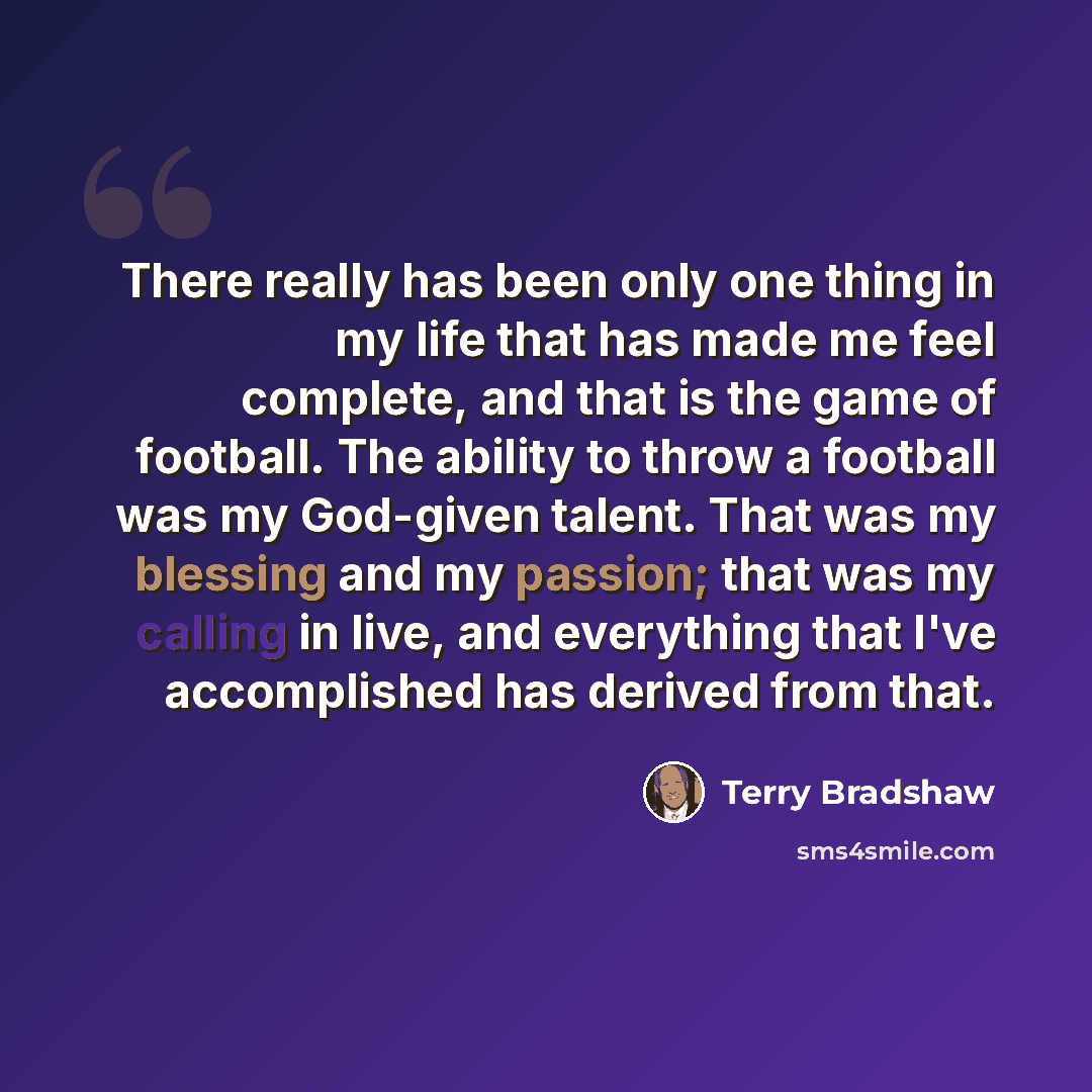 “There really has been only one thing in my life that has made me feel complete, and that is the game of football. The ability to throw a football was my God-given talent. That was my blessing and my passion; that was my calling in live, and everything that I've accomplished has derived from that.” quote by Terry Bradshaw