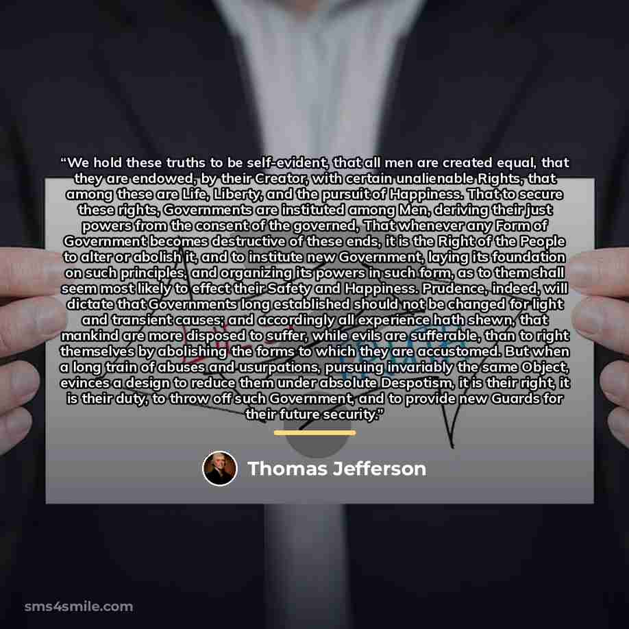 “We hold these truths to be self-evident, that all men are created equal, that they are endowed, by their Creator, with certain unalienable Rights, that among these are Life, Liberty, and the pursuit of Happiness. That to secure these rights, Governments are instituted among Men, deriving their…” quote by Thomas Jefferson