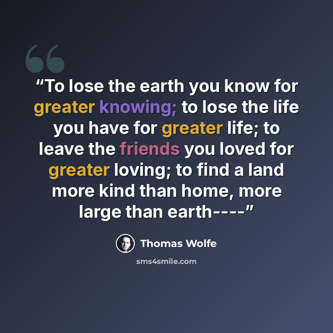 “To lose the earth you know for greater knowing; to lose the life you have for greater life; to leave the friends you loved for greater loving; to find a land more kind than home, more large than earth----” quote by Thomas Wolfe