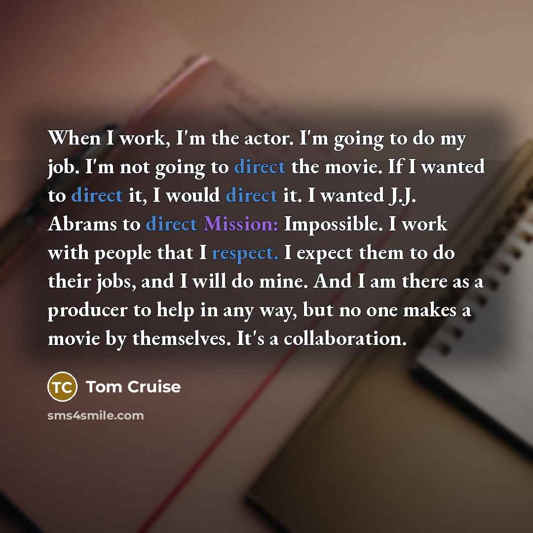 “When I work, I'm the actor. I'm going to do my job. I'm not going to direct the movie. If I wanted to direct it, I would direct it. I wanted J.J. Abrams to direct Mission: Impossible. I work with people that I respect. I expect them to do their jobs, and I will do mine. And I am there as a…” quote by Tom Cruise