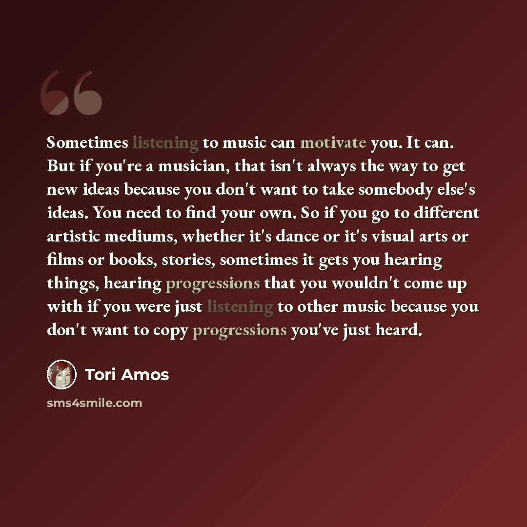 “Sometimes listening to music can motivate you. It can. But if you're a musician, that isn't always the way to get new ideas because you don't want to take somebody else's ideas. You need to find your own. So if you go to different artistic mediums, whether it's dance or it's visual arts or films…” quote by Tori Amos