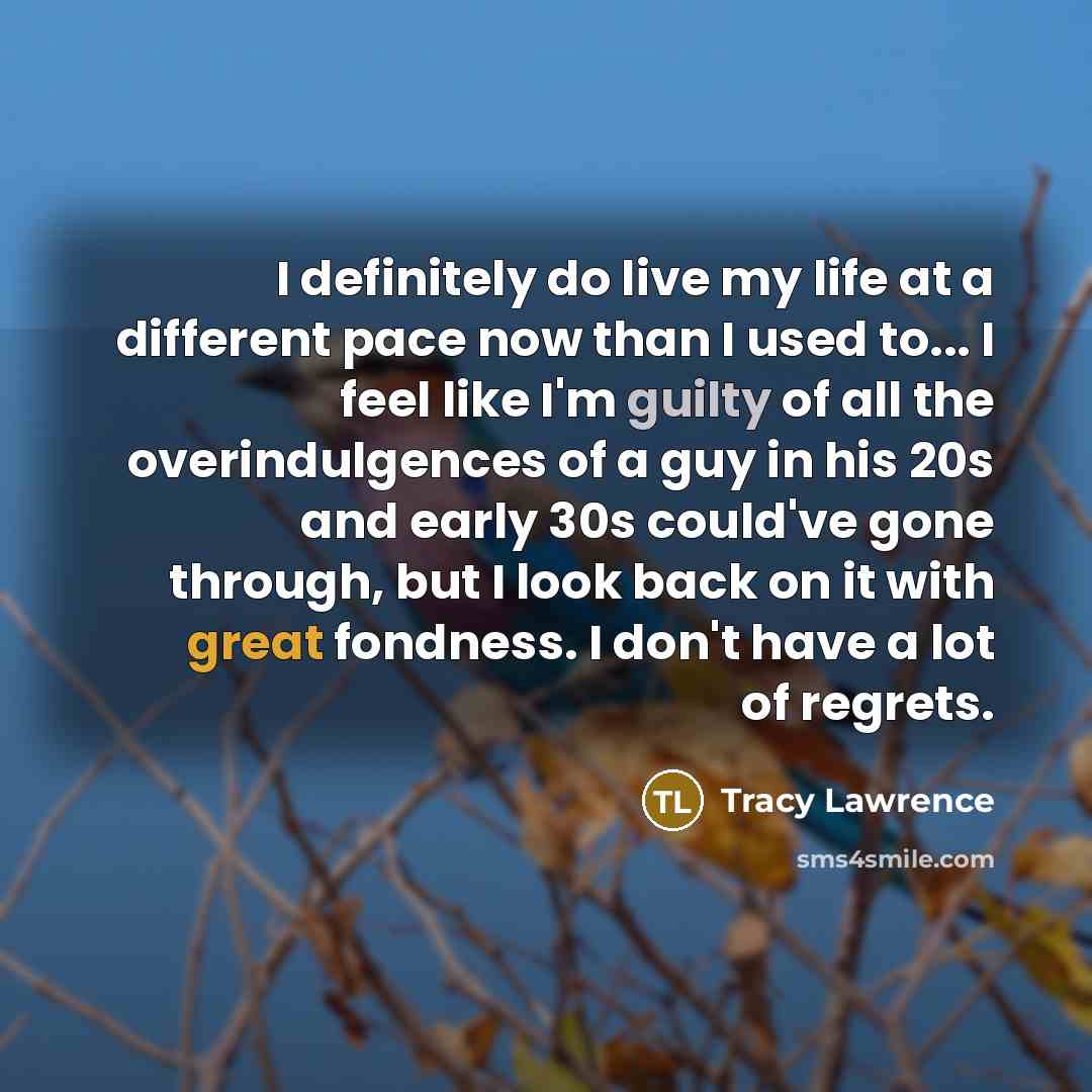 “I definitely do live my life at a different pace now than I used to... I feel like I'm guilty of all the overindulgences of a guy in his 20s and early 30s could've gone through, but I look back on it with great fondness. I don't have a lot of regrets.” quote by Tracy Lawrence