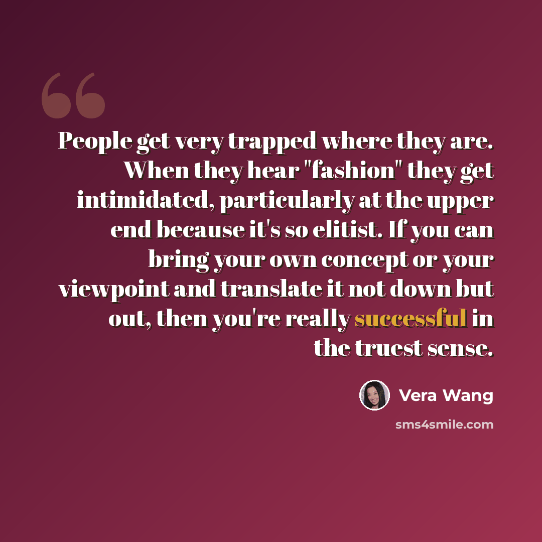 “People get very trapped where they are. When they hear "fashion" they get intimidated, particularly at the upper end because it's so elitist. If you can bring your own concept or your viewpoint and translate it not down but out, then you're really successful in the truest sense.” quote by Vera Wang
