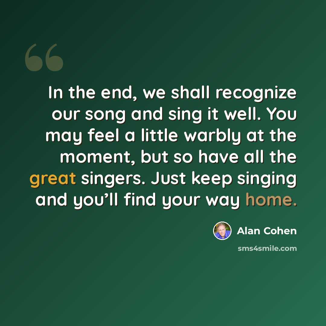 “In the end, we shall recognize our song and sing it well. You may feel a little warbly at the moment, but so have all the great singers. Just keep singing and you’ll find your way home.” quote by Alan Cohen