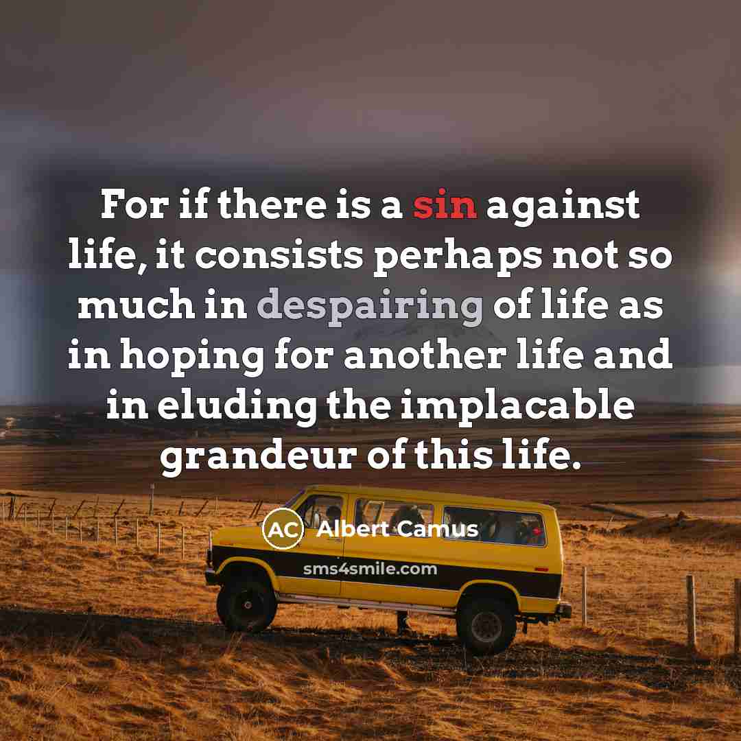 “For if there is a sin against life, it consists perhaps not so much in despairing of life as in hoping for another life and in eluding the implacable grandeur of this life.” quote by Albert Camus