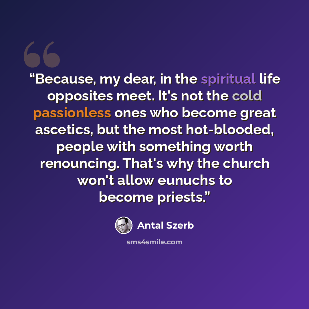 “Because, my dear, in the spiritual life opposites meet. It's not the cold passionless ones who become great ascetics, but the most hot-blooded, people with something worth renouncing. That's why the church won't allow eunuchs to become priests.” quote by Antal Szerb