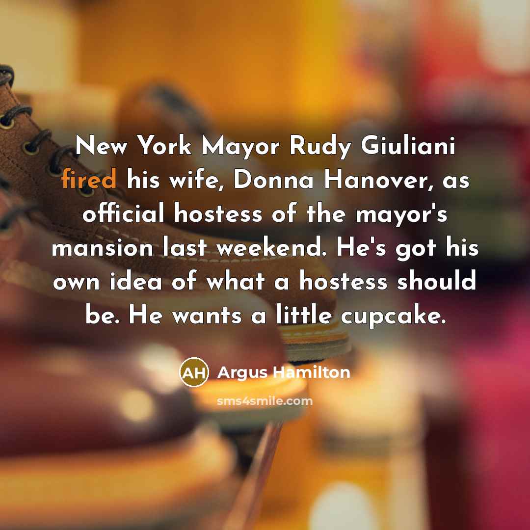 “New York Mayor Rudy Giuliani fired his wife, Donna Hanover, as official hostess of the mayor's mansion last weekend. He's got his own idea of what a hostess should be. He wants a little cupcake.” quote by Argus Hamilton