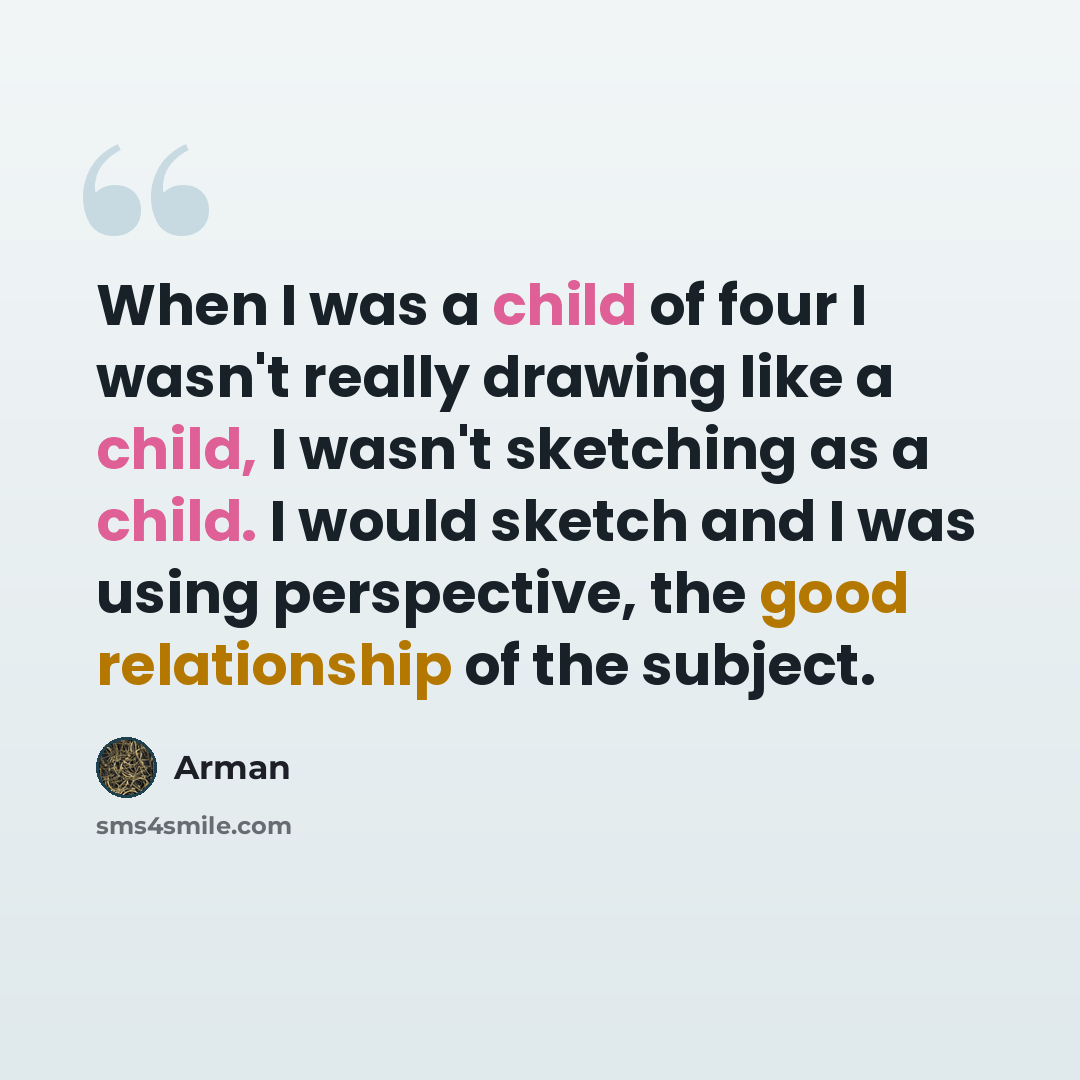 “When I was a child of four I wasn't really drawing like a child, I wasn't sketching as a child. I would sketch and I was using perspective, the good relationship of the subject.” quote by Arman