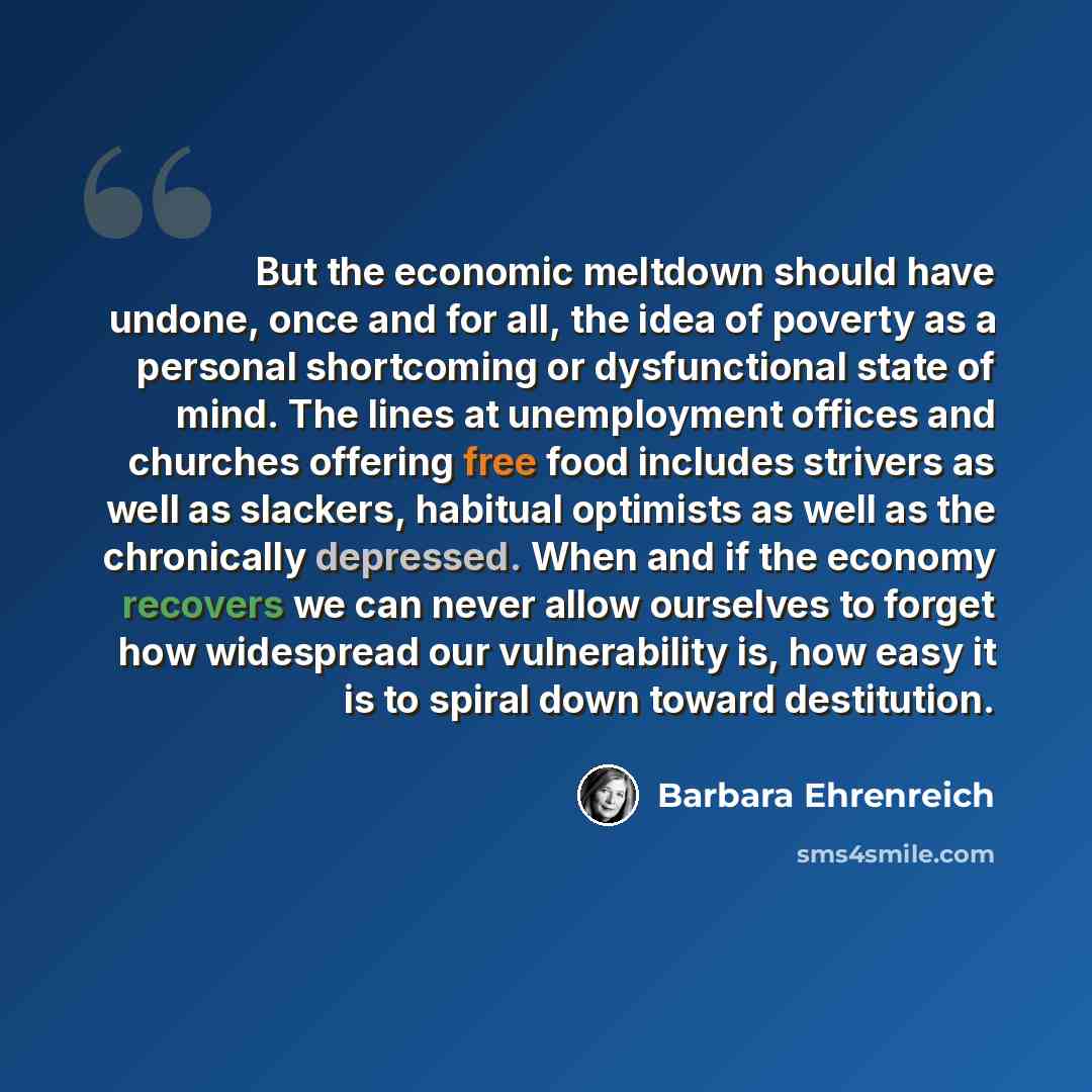 “But the economic meltdown should have undone, once and for all, the idea of poverty as a personal shortcoming or dysfunctional state of mind. The lines at unemployment offices and churches offering free food includes strivers as well as slackers, habitual optimists as well as the chronically…” quote by Barbara Ehrenreich