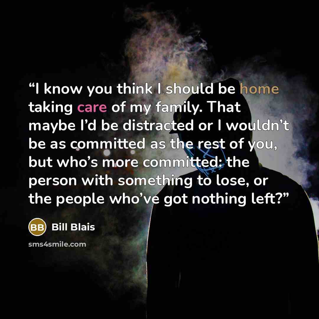 “I know you think I should be home taking care of my family. That maybe I’d be distracted or I wouldn’t be as committed as the rest of you, but who’s more committed: the person with something to lose, or the people who’ve got nothing left?” quote by Bill Blais
