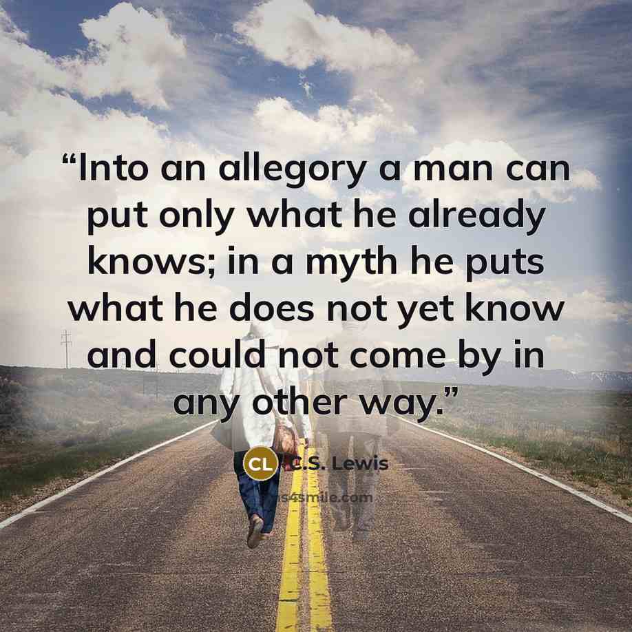“Into an allegory a man can put only what he already knows; in a myth he puts what he does not yet know and could not come by in any other way.” quote by C.S. Lewis