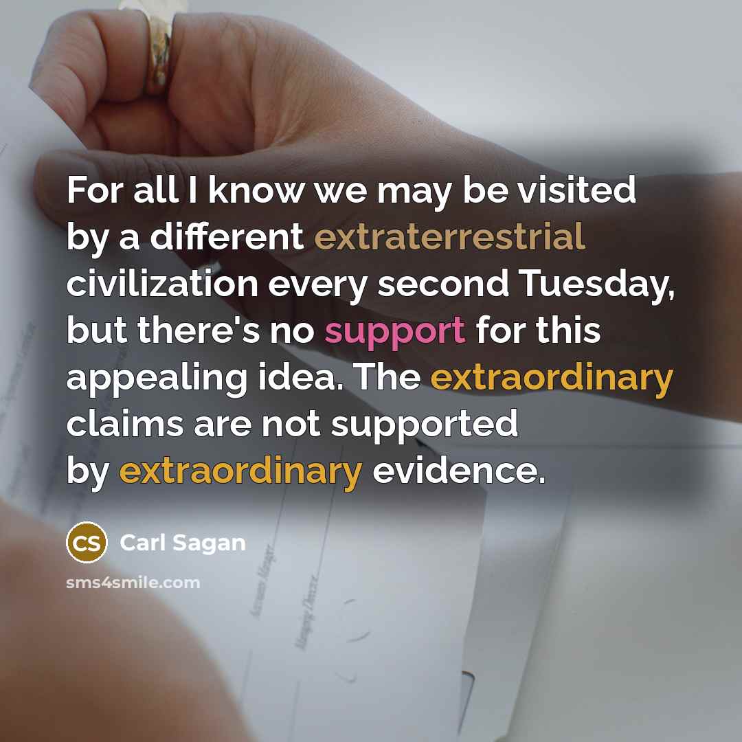 “For all I know we may be visited by a different extraterrestrial civilization every second Tuesday, but there's no support for this appealing idea. The extraordinary claims are not supported by extraordinary evidence.” quote by Carl Sagan