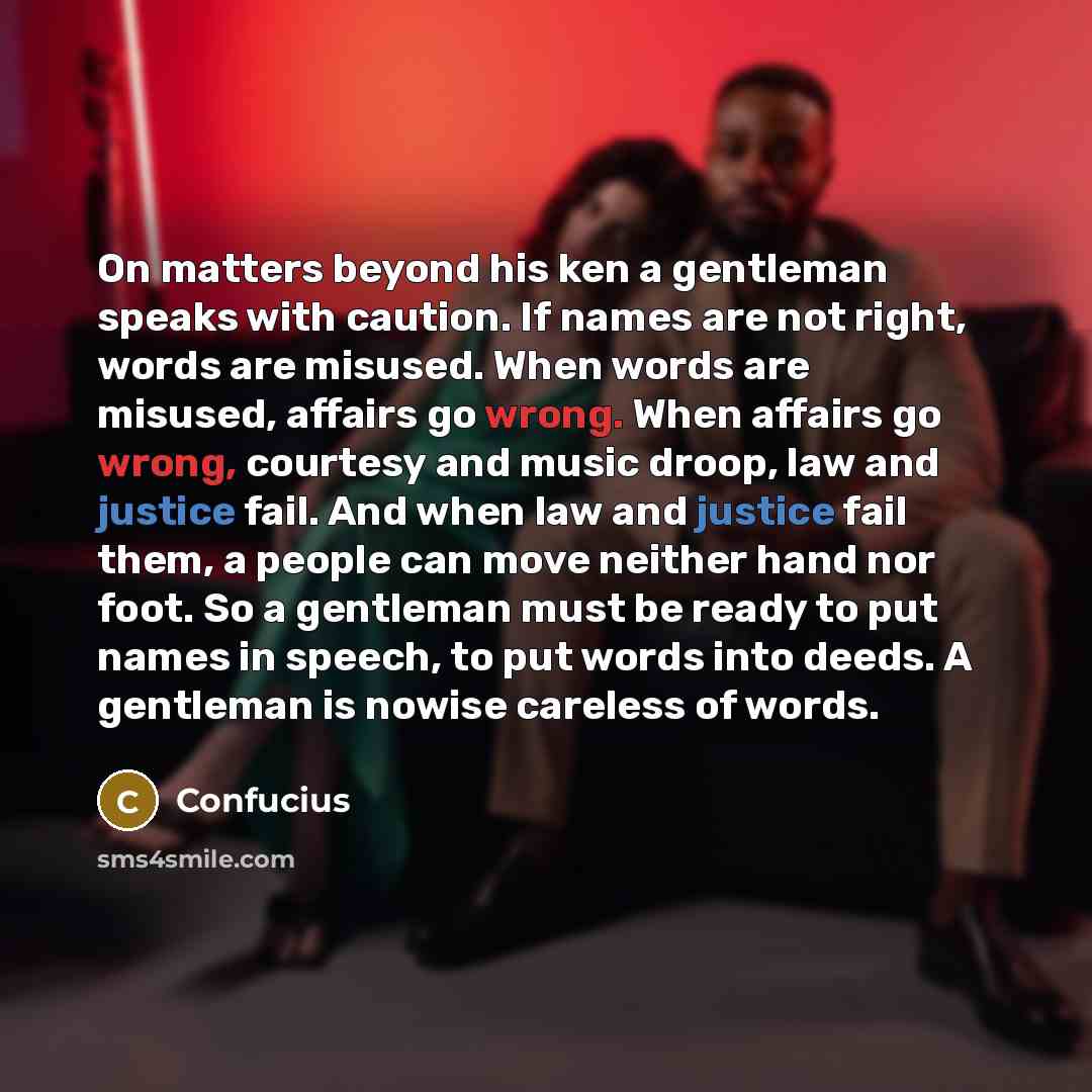 “On matters beyond his ken a gentleman speaks with caution. If names are not right, words are misused. When words are misused, affairs go wrong. When affairs go wrong, courtesy and music droop, law and justice fail. And when law and justice fail them, a people can move neither hand nor foot. So a…” quote by Confucius