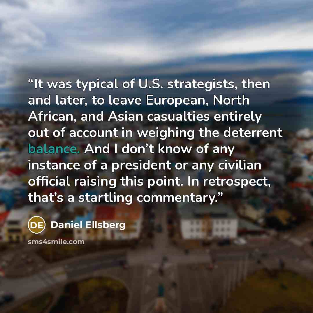 “It was typical of U.S. strategists, then and later, to leave European, North African, and Asian casualties entirely out of account in weighing the deterrent balance. And I don’t know of any instance of a president or any civilian official raising this point. In retrospect, that’s a startling…” quote by Daniel Ellsberg