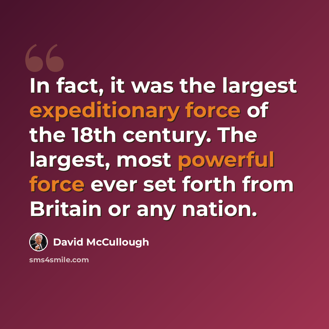 “In fact, it was the largest expeditionary force of the 18th century. The largest, most powerful force ever set forth from Britain or any nation.” quote by David McCullough