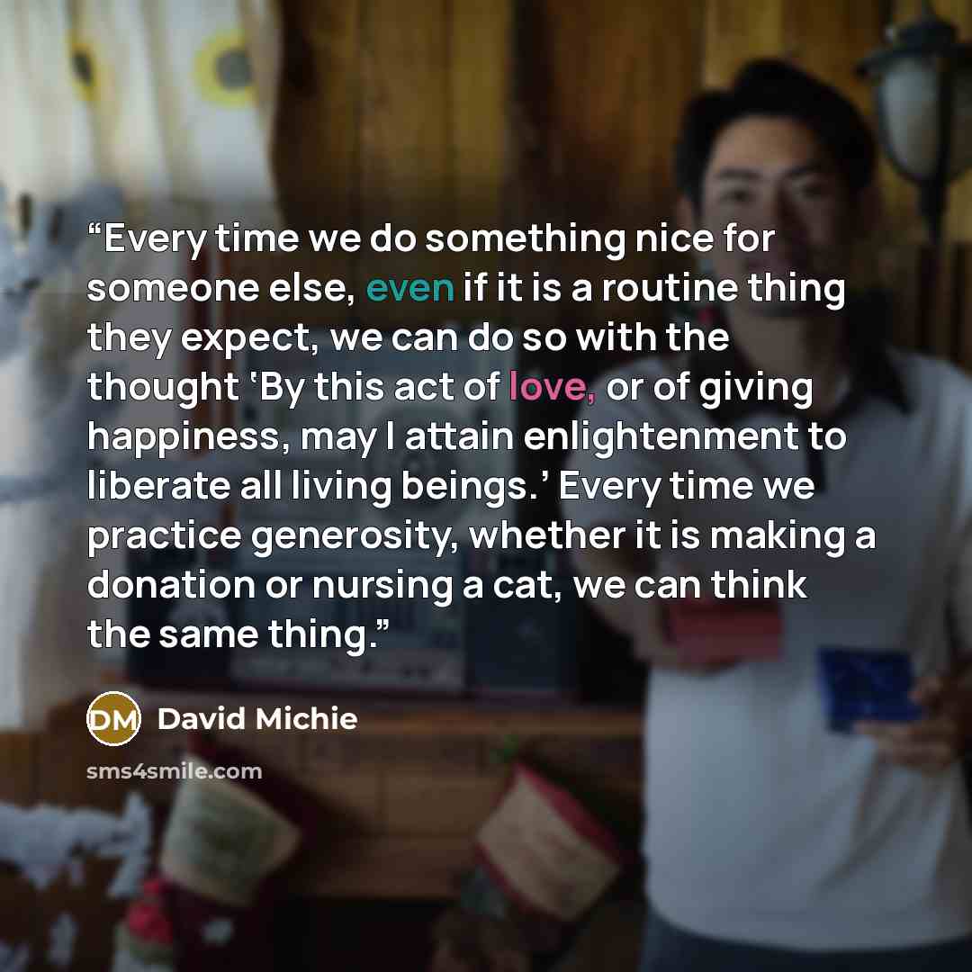 “Every time we do something nice for someone else, even if it is a routine thing they expect, we can do so with the thought ‘By this act of love, or of giving happiness, may I attain enlightenment to liberate all living beings.’ Every time we practice generosity, whether it is making a donation or…” quote by David Michie