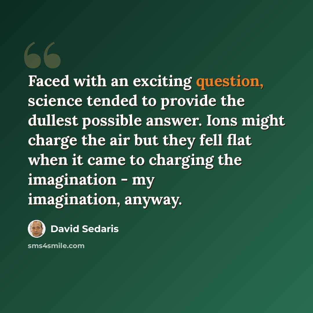 “Faced with an exciting question, science tended to provide the dullest possible answer. Ions might charge the air but they fell flat when it came to charging the imagination - my imagination, anyway.” quote by David Sedaris