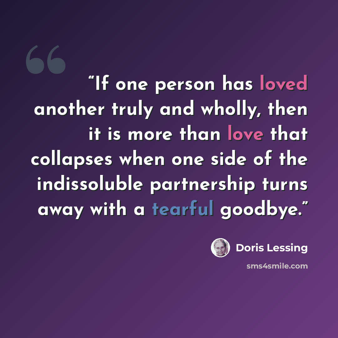“If one person has loved another truly and wholly, then it is more than love that collapses when one side of the indissoluble partnership turns away with a tearful goodbye.” quote by Doris Lessing