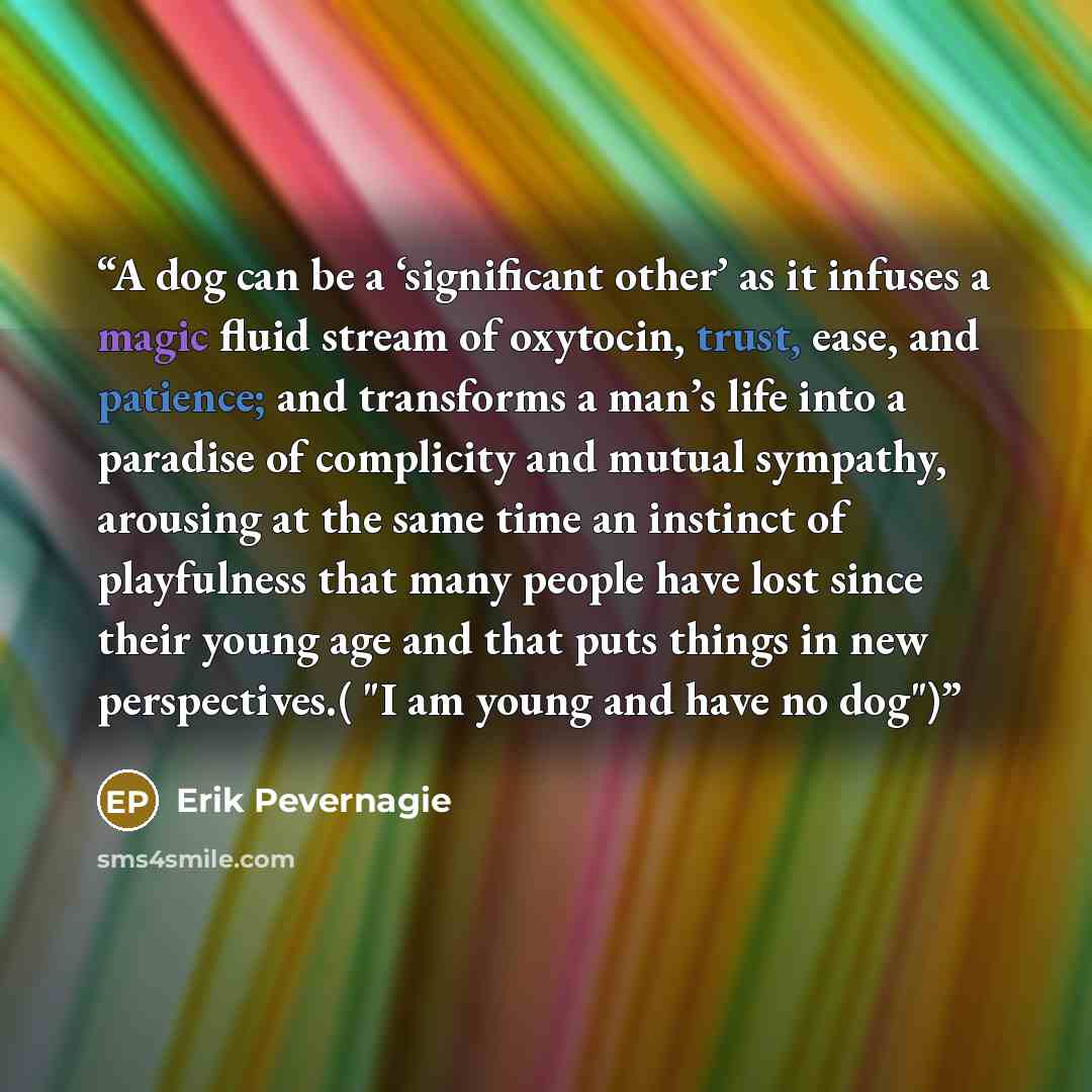 “A dog can be a ‘significant other’ as it infuses a magic fluid stream of oxytocin, trust, ease, and patience; and transforms a man’s life into a paradise of complicity and mutual sympathy, arousing at the same time an instinct of playfulness that many people have lost since their young age and…” quote by Erik Pevernagie