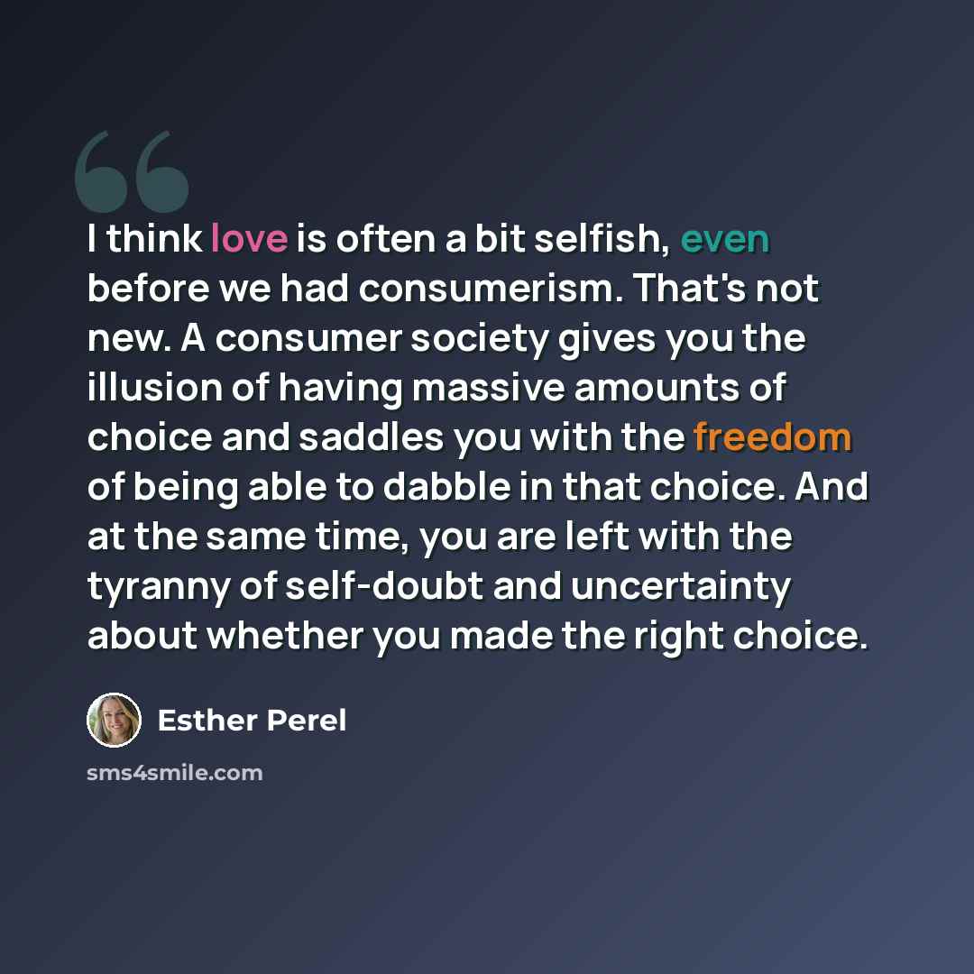 “I think love is often a bit selfish, even before we had consumerism. That's not new. A consumer society gives you the illusion of having massive amounts of choice and saddles you with the freedom of being able to dabble in that choice. And at the same time, you are left with the tyranny of…” quote by Esther Perel