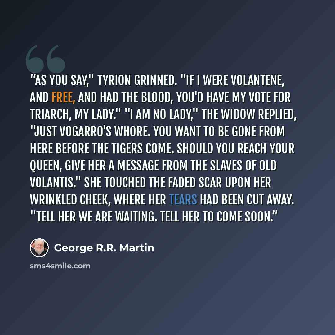 “As you say," Tyrion grinned. "If I were Volantene, and free, and had the blood, you'd have my vote for triarch, my lady." "I am no lady," the widow replied, "just Vogarro's whore. You want to be gone from here before the tigers come. Should you reach your queen, give her a message from the slaves…” quote by George R.R. Martin