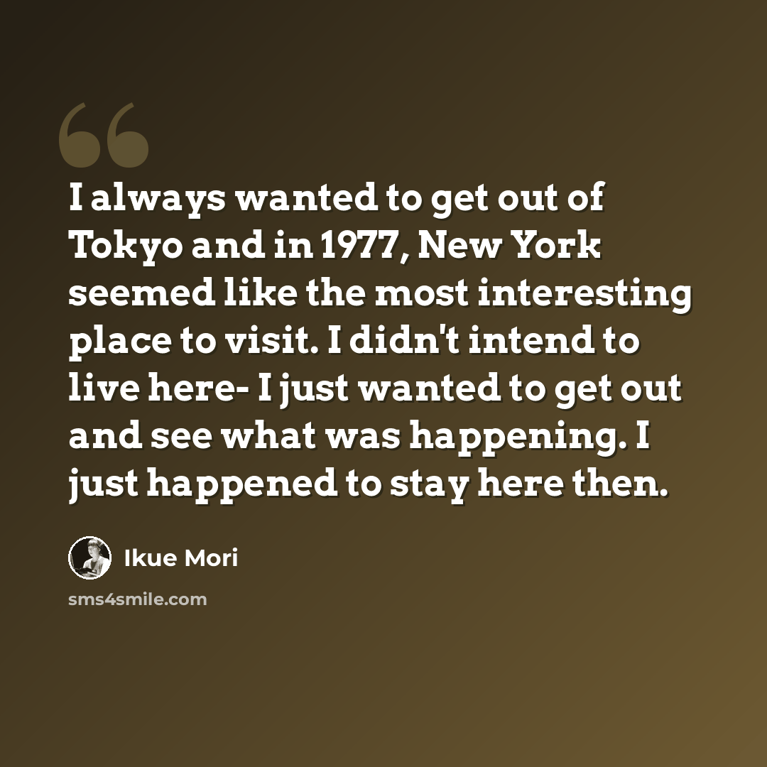 “I always wanted to get out of Tokyo and in 1977, New York seemed like the most interesting place to visit. I didn't intend to live here- I just wanted to get out and see what was happening. I just happened to stay here then.” quote by Ikue Mori