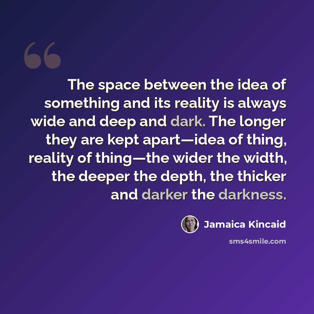“The space between the idea of something and its reality is always wide and deep and dark. The longer they are kept apart—idea of thing, reality of thing—the wider the width, the deeper the depth, the thicker and darker the darkness.” quote by Jamaica Kincaid