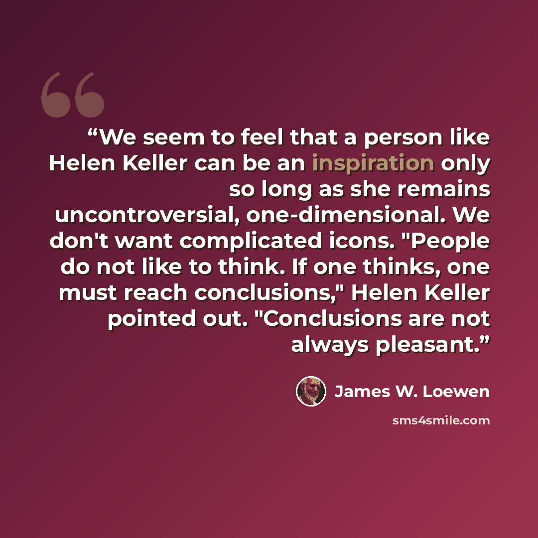 “We seem to feel that a person like Helen Keller can be an inspiration only so long as she remains uncontroversial, one-dimensional. We don't want complicated icons. "People do not like to think. If one thinks, one must reach conclusions," Helen Keller pointed out. "Conclusions are not always…” quote by James W. Loewen