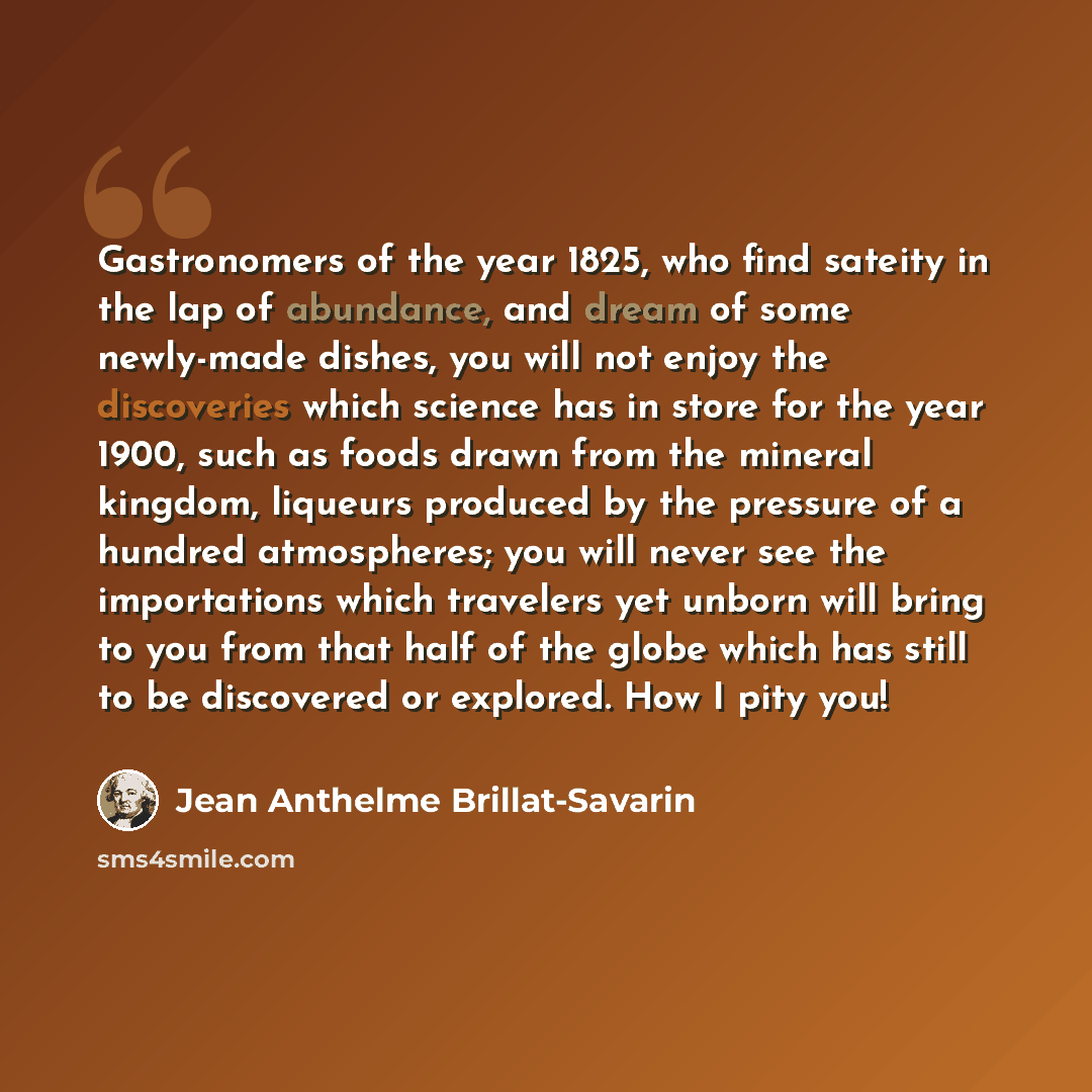 “Gastronomers of the year 1825, who find sateity in the lap of abundance, and dream of some newly-made dishes, you will not enjoy the discoveries which science has in store for the year 1900, such as foods drawn from the mineral kingdom, liqueurs produced by the pressure of a hundred atmospheres…” quote by Jean Anthelme Brillat-Savarin