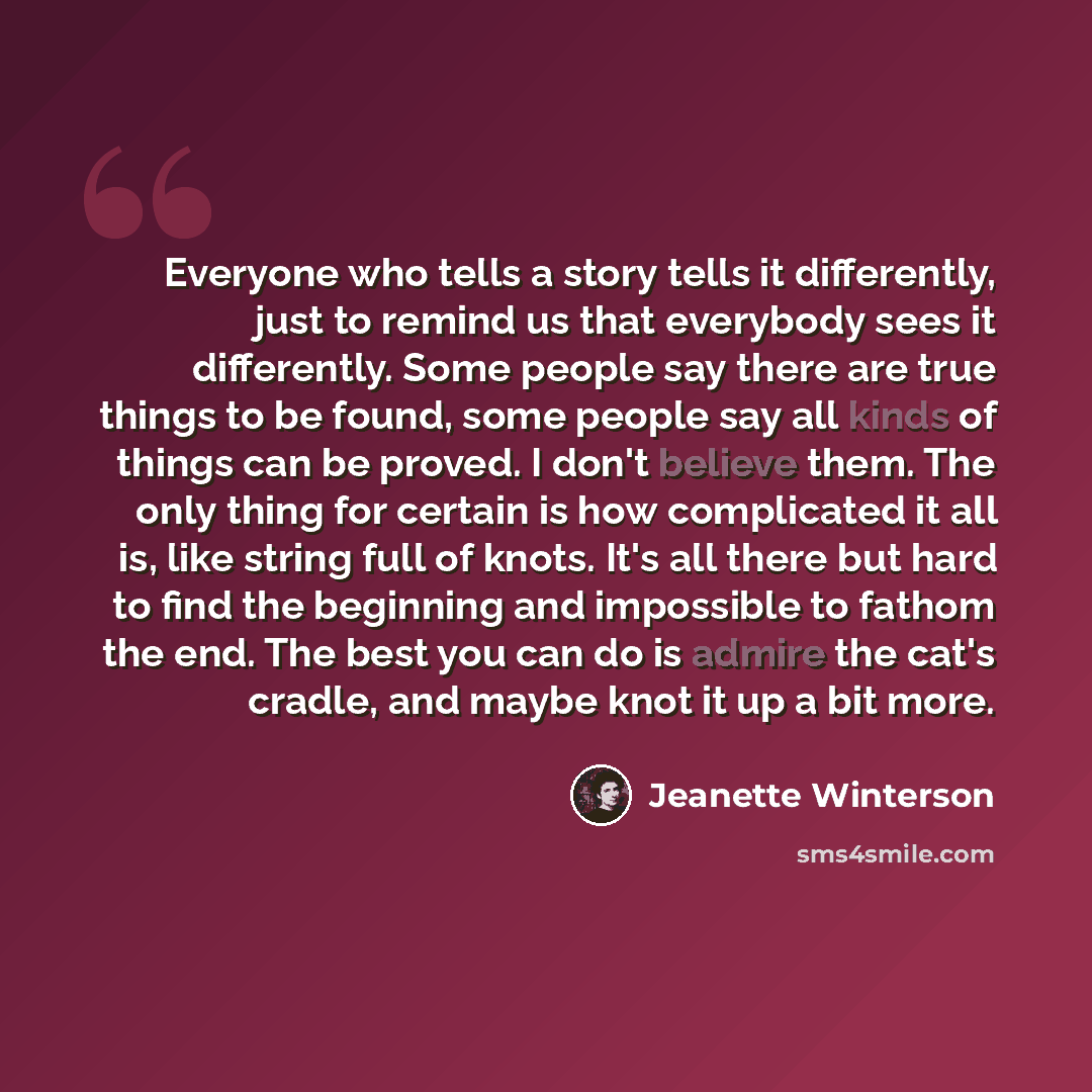 “Everyone who tells a story tells it differently, just to remind us that everybody sees it differently. Some people say there are true things to be found, some people say all kinds of things can be proved. I don't believe them. The only thing for certain is how complicated it all is, like string…” quote by Jeanette Winterson