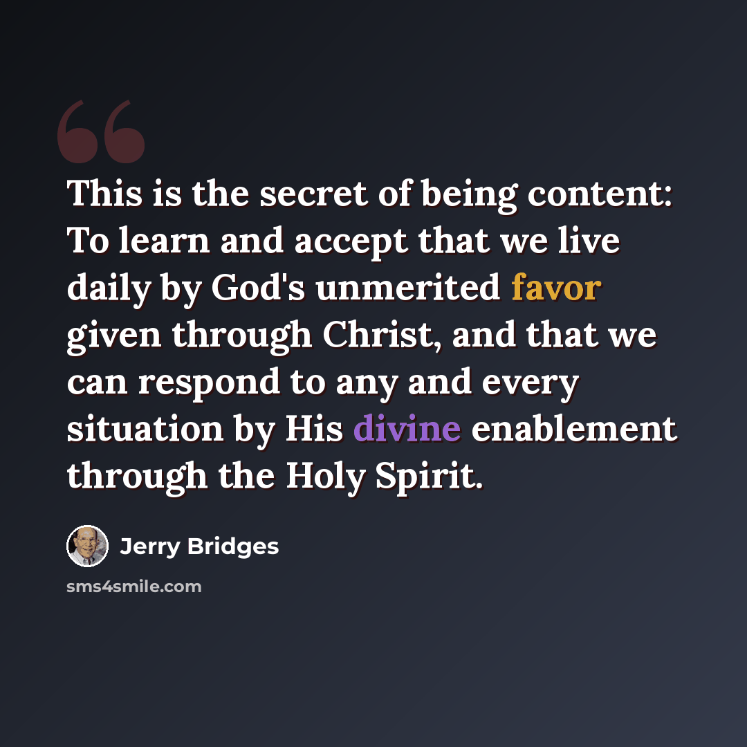 “This is the secret of being content: To learn and accept that we live daily by God's unmerited favor given through Christ, and that we can respond to any and every situation by His divine enablement through the Holy Spirit.” quote by Jerry Bridges