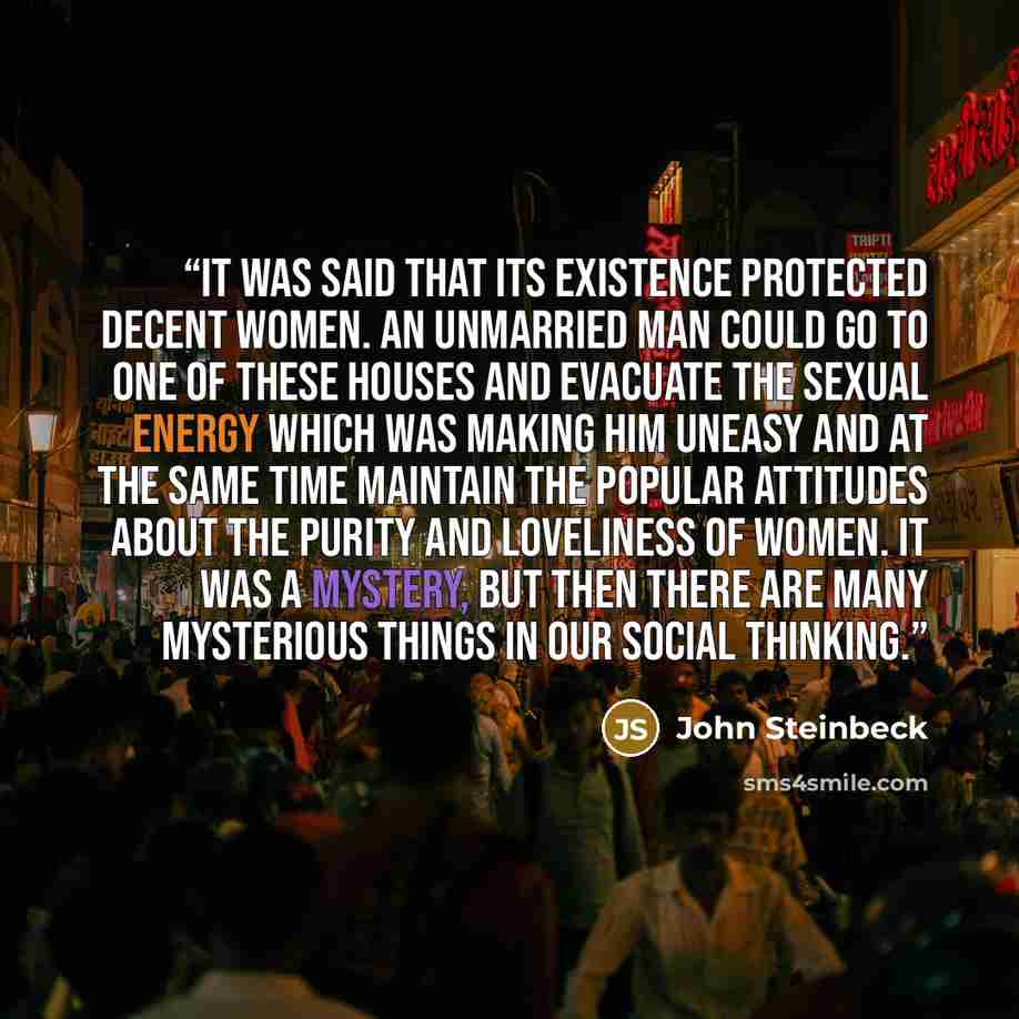 “It was said that its existence protected decent women. An unmarried man could go to one of these houses and evacuate the sexual energy which was making him uneasy and at the same time maintain the popular attitudes about the purity and loveliness of women. It was a mystery, but then there are many…” quote by John Steinbeck