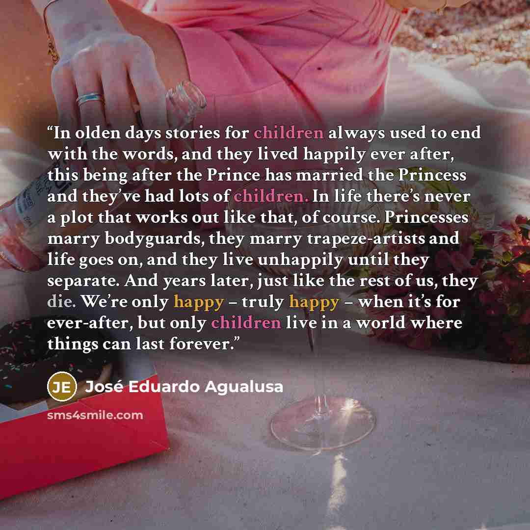 “In olden days stories for children always used to end with the words, and they lived happily ever after, this being after the Prince has married the Princess and they’ve had lots of children. In life there’s never a plot that works out like that, of course. Princesses marry bodyguards, they marry…” quote by José Eduardo Agualusa