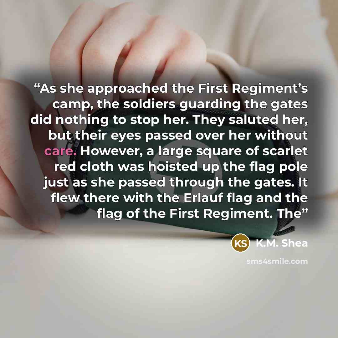 “As she approached the First Regiment’s camp, the soldiers guarding the gates did nothing to stop her. They saluted her, but their eyes passed over her without care. However, a large square of scarlet red cloth was hoisted up the flag pole just as she passed through the gates. It flew there with…” quote by K.M. Shea