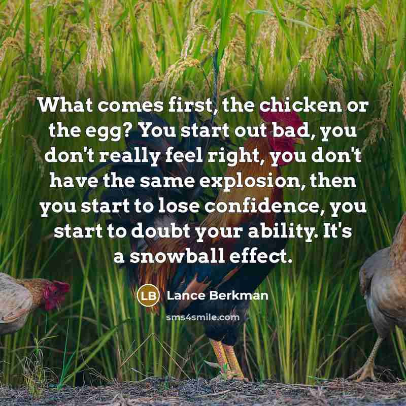 “What comes first, the chicken or the egg? You start out bad, you don't really feel right, you don't have the same explosion, then you start to lose confidence, you start to doubt your ability. It's a snowball effect.” quote by Lance Berkman