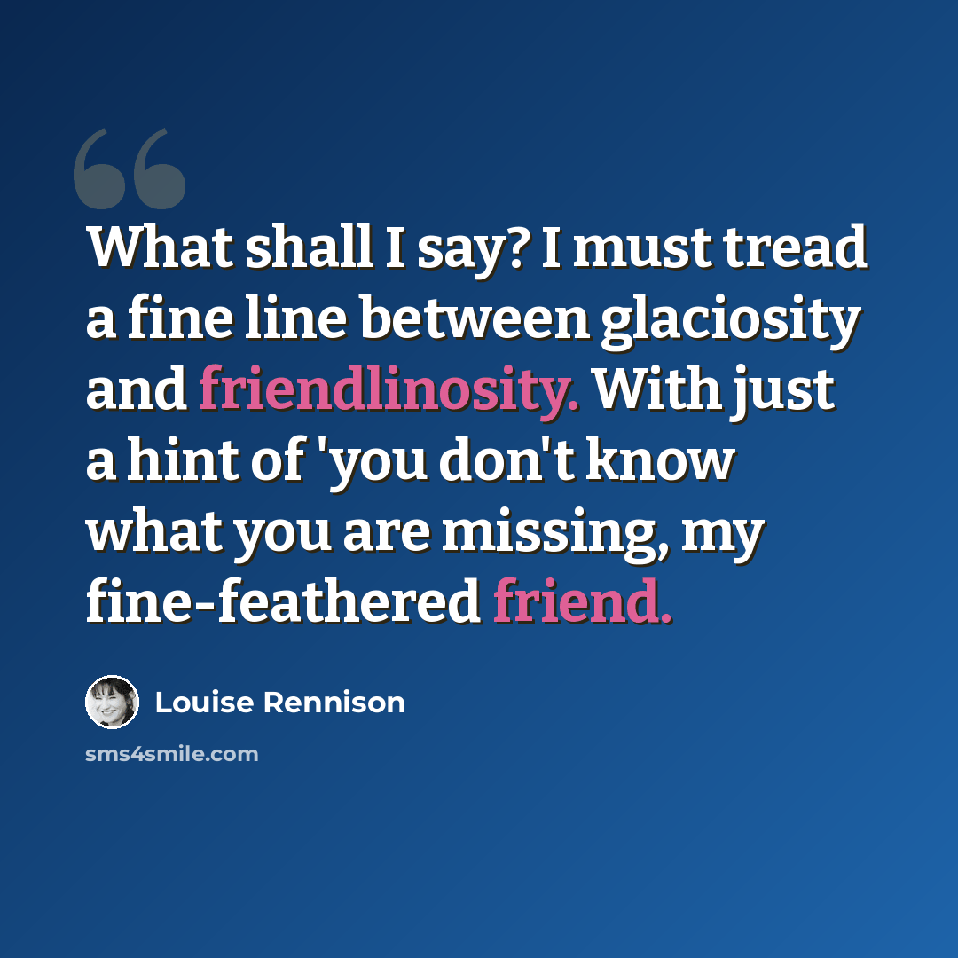 “What shall I say? I must tread a fine line between glaciosity and friendlinosity. With just a hint of 'you don't know what you are missing, my fine-feathered friend.” quote by Louise Rennison