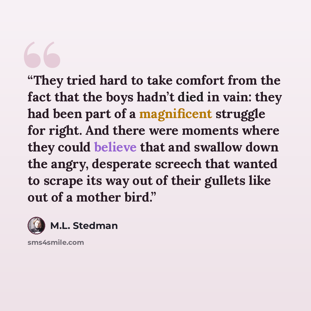 “They tried hard to take comfort from the fact that the boys hadn’t died in vain: they had been part of a magnificent struggle for right. And there were moments where they could believe that and swallow down the angry, desperate screech that wanted to scrape its way out of their gullets like out of…” quote by M.L. Stedman
