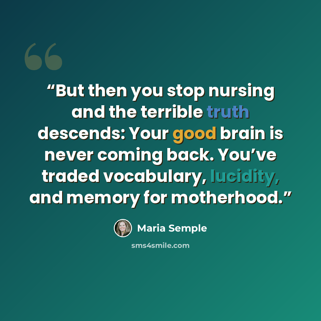 “But then you stop nursing and the terrible truth descends: Your good brain is never coming back. You’ve traded vocabulary, lucidity, and memory for motherhood.” quote by Maria Semple