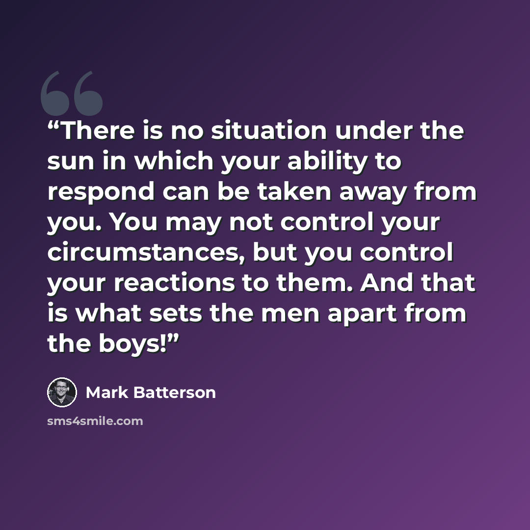 “There is no situation under the sun in which your ability to respond can be taken away from you. You may not control your circumstances, but you control your reactions to them. And that is what sets the men apart from the boys!” quote by Mark Batterson