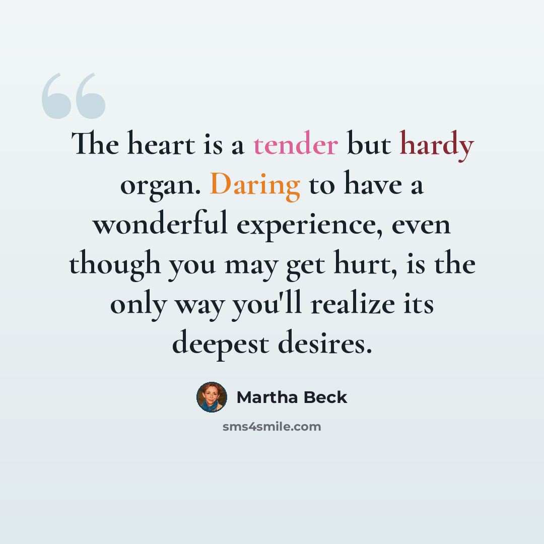 “The heart is a tender but hardy organ. Daring to have a wonderful experience, even though you may get hurt, is the only way you'll realize its deepest desires.” quote by Martha Beck