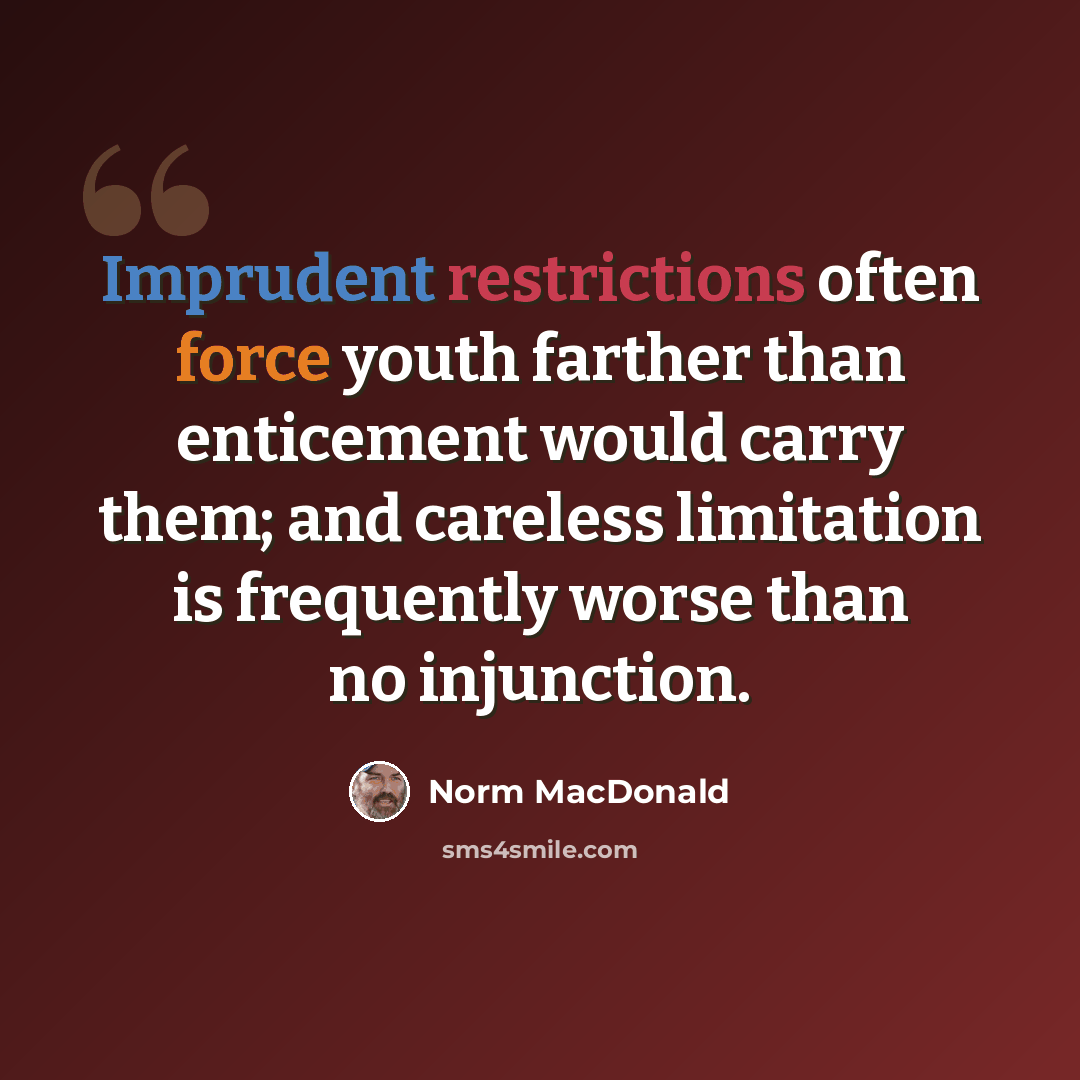 “Imprudent restrictions often force youth farther than enticement would carry them; and careless limitation is frequently worse than no injunction.” quote by Norm MacDonald